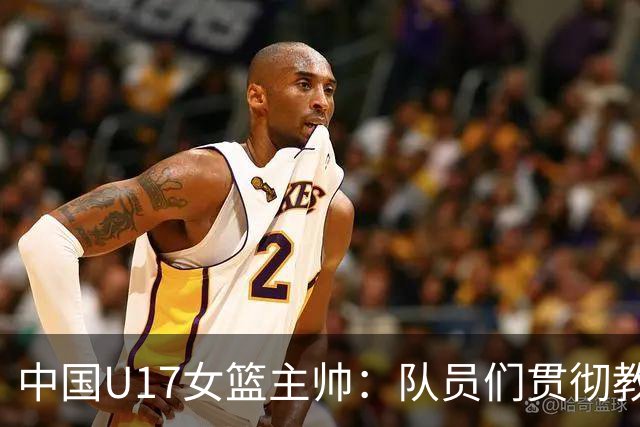 中国U17女篮主帅：队员们贯彻教练意图顽强追分 备战目标更清晰